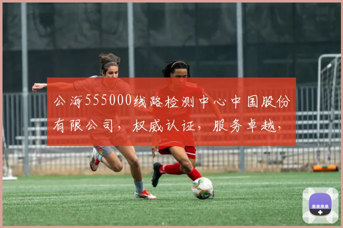 公海555000线路检测中心中国股份有限公司，权威认证，服务卓越，安全可靠，技术领先，三重保障