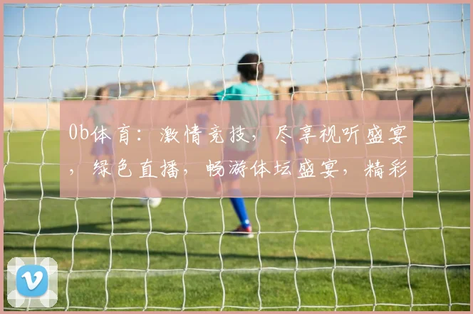 0b体育：激情竞技，尽享视听盛宴，绿色直播，畅游体坛盛宴，精彩不容错过