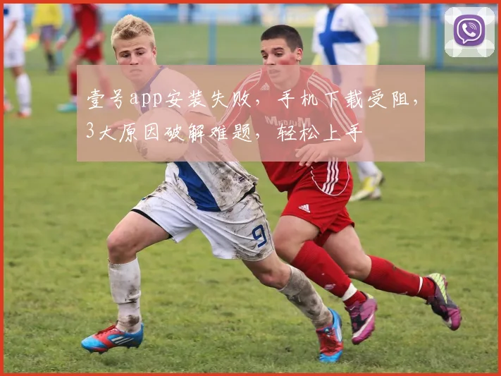 壹号app安装失败，手机下载受阻，3大原因破解难题，轻松上手